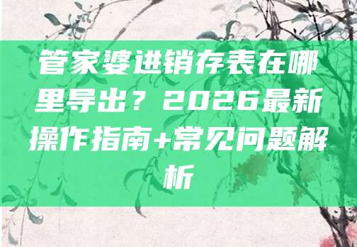 管家婆进销存表在哪里导出?2026最新操作指南+常见问题解析