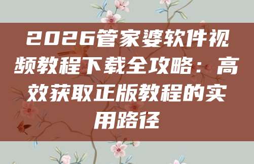 2026管家婆软件视频教程下载全攻略:高效获取正版教程的实用路径
