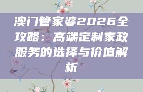 澳门管家婆2026全攻略:高端定制家政服务的选择与价值解析
