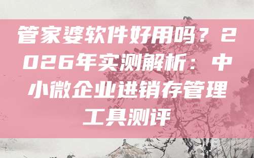 管家婆软件好用吗?2026年实测解析:中小微企业进销存管理工具测评