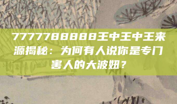 7777788888王中王中王来源揭秘：为何有人说你是专门害人的大波妞？